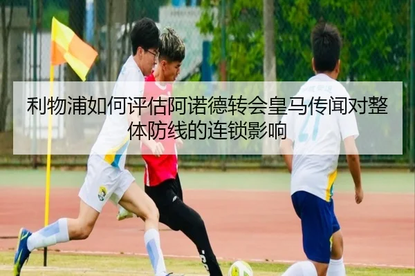 利物浦如何评估阿诺德转会皇马传闻对整体防线的连锁影响