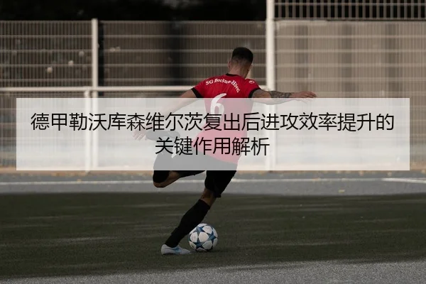 德甲勒沃库森维尔茨复出后进攻效率提升的关键作用解析（c7c7）