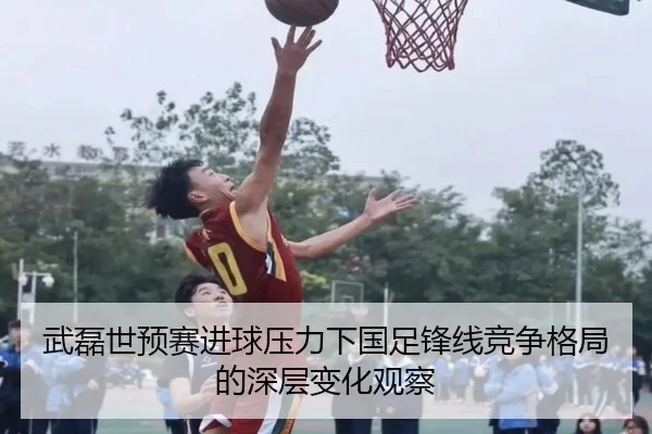 武磊世预赛进球压力下国足锋线竞争格局的深层变化观察