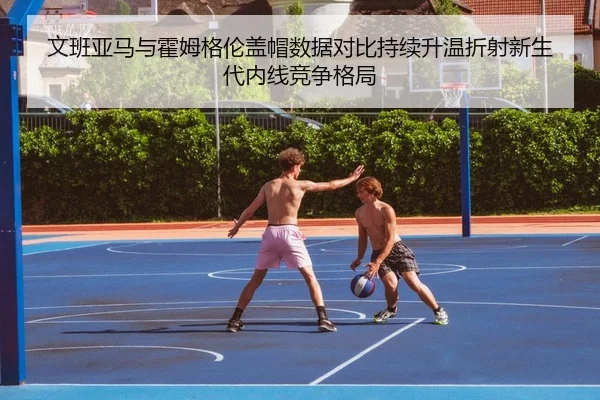 文班亚马与霍姆格伦盖帽数据对比持续升温折射新生代内线竞争格局 - cc7c7.app