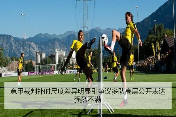 意甲裁判补时尺度差异明显引争议多队高层公开表达强烈不满 - cc7c7.app